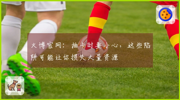 火博官网：抽卡时要小心，这些陷阱可能让你损失大量资源