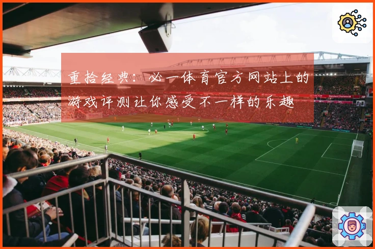 重拾经典：必一体育官方网站上的游戏评测让你感受不一样的乐趣