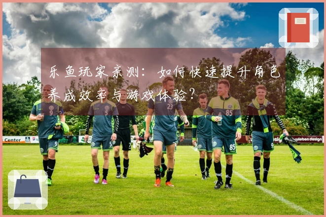 乐鱼玩家亲测：如何快速提升角色养成效率与游戏体验？