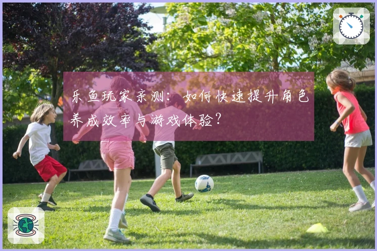 乐鱼玩家亲测：如何快速提升角色养成效率与游戏体验？