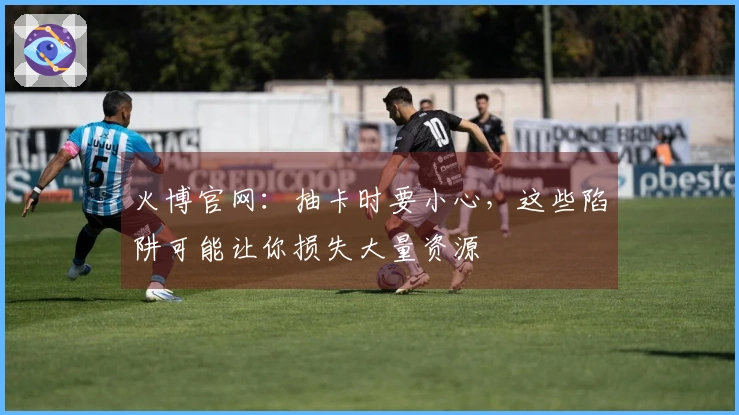 火博官网：抽卡时要小心，这些陷阱可能让你损失大量资源